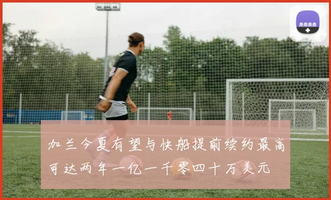 加兰今夏有望与快船提前续约最高可达两年一亿一千零四十万美元