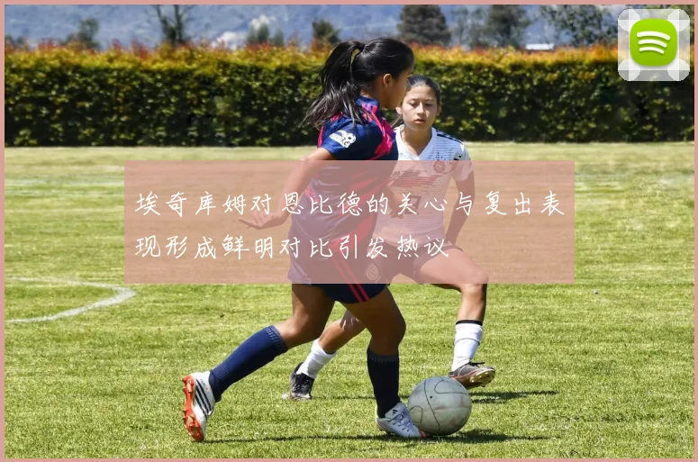 埃奇库姆对恩比德的关心与复出表现形成鲜明对比引发热议