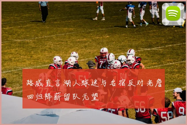 路威直言湖人球迷与名宿反对老詹回归降薪留队无望