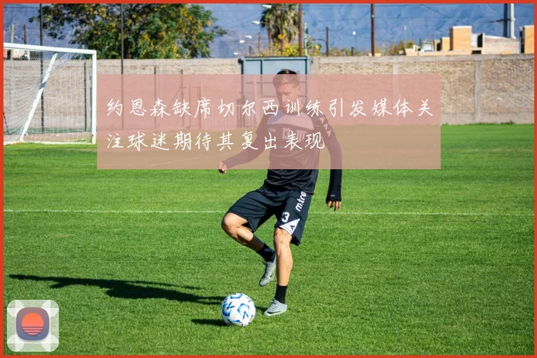 约恩森缺席切尔西训练引发媒体关注球迷期待其复出表现