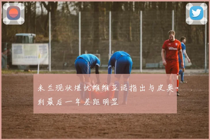 米兰现状堪忧维维亚诺指出与皮奥利最后一年差距明显