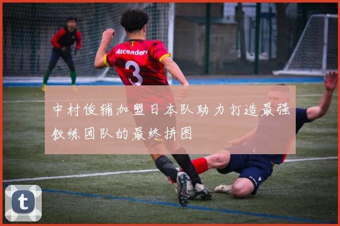 中村俊辅加盟日本队助力打造最强教练团队的最终拼图