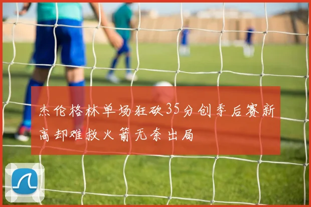 杰伦格林单场狂砍35分创季后赛新高却难救火箭无奈出局