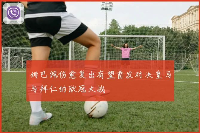 姆巴佩伤愈复出有望首发对决皇马与拜仁的欧冠大战
