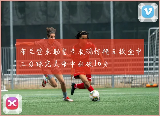 布兰登米勒首节表现惊艳五投全中三分球完美命中狂砍16分