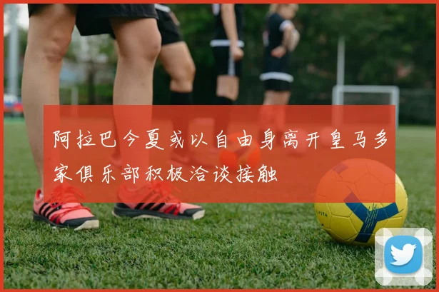 阿拉巴今夏或以自由身离开皇马多家俱乐部积极洽谈接触