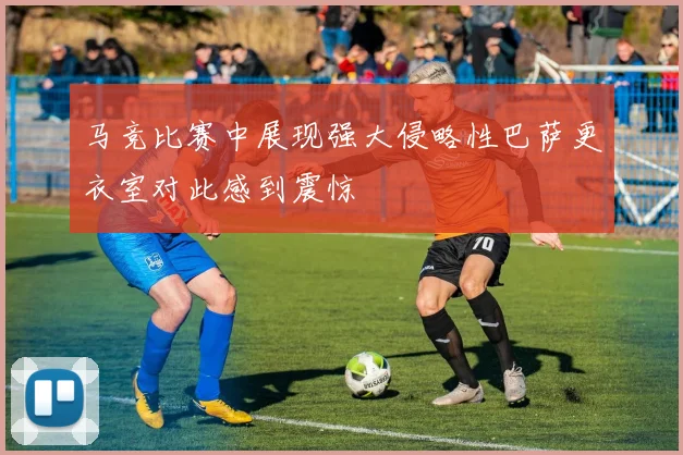 马竞比赛中展现强大侵略性巴萨更衣室对此感到震惊