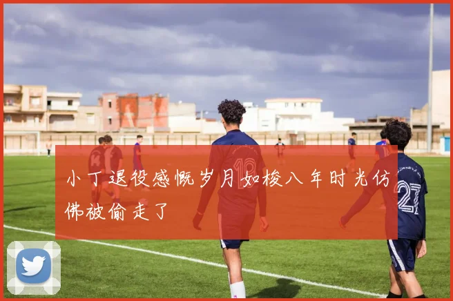 小丁退役感慨岁月如梭八年时光仿佛被偷走了